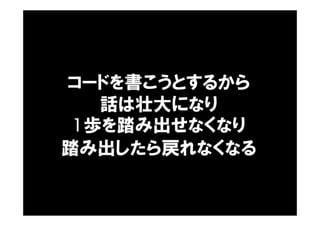 コードを書こうとするから
話は壮大になり
1歩を踏み出せなくなり
踏み出したら戻れなくなる
 
