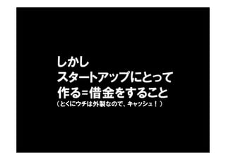しかし
スタートアップにとって
作る=借金をすること
（とくにウチは外製なので、キャッシュ！）
 
