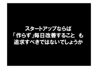 スタートアップならば
「作らず」毎日改善すること も
追求すべきではないでしょうか
 