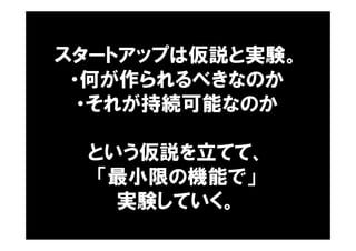 スタートアップは仮説と実験。
・何が作られるべきなのか
・それが持続可能なのか
という仮説を立てて、
「最小限の機能で」
実験していく。
 