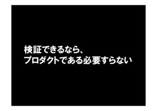 検証できるなら、
プロダクトである必要すらない
 