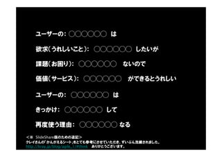 ユーザーの： ◯◯◯◯◯◯ は
欲求（うれしいこと）： ◯◯◯◯◯◯ したいが
課題（お困り）： ◯◯◯◯◯◯ ないので
価値（サービス）： ◯◯◯◯◯◯ ができるとうれしい
ユーザーの： ◯◯◯◯◯◯ は
きっかけ： ◯◯◯◯◯◯ して
再度使う理由： ◯◯◯◯◯◯ なる
クレイさんの「かんがえるシート」をとても参考にさせていただき、ずいぶん洗練されました。
http://kray.jp/blog/agile_1/#think ありがとうございます。
＜※ SlideShare版のための追記＞
 