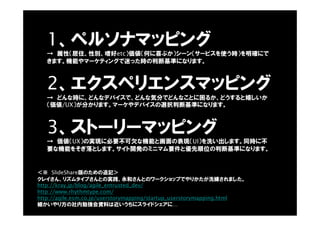 1、ペルソナマッピング
→ 属性（居住、性別、嗜好etc）価値（何に喜ぶか）シーン（サービスを使う時）を明確にで
きます。機能やマーケティングで迷った時の判断基準になります。
2、エクスペリエンスマッピング
→ どんな時に、どんなデバイスで、どんな気分でどんなことに困るか、どうすると嬉しいか
（価値/UX）が分かります。マーケやデバイスの選択判断基準になります。
3、ストーリーマッピング
→ 価値（UX）の実現に必要不可欠な機能と画面の表現（UI）を洗い出します。同時に不
要な機能をそぎ落とします。サイト開発のミニマム要件と優先順位の判断基準になります。
クレイさん、リズムタイプさんとの実践、永和さんとのワークショップでやりかたが洗練されました。
http://kray.jp/blog/agile_entrusted_dev/
http://www.rhythmtype.com/
http://agile.esm.co.jp/userstorymapping/startup_userstorymapping.html
細かいやり方の社内勉強会資料は近いうちにスライドシェアに…
＜※ SlideShare版のための追記＞
 