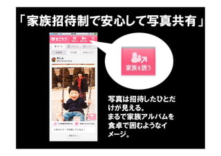 「家族招待制で安心して写真共有」
写真は招待したひとだ
けが見える。
まるで家族アルバムを
食卓で囲むようなイ
メージ。
 