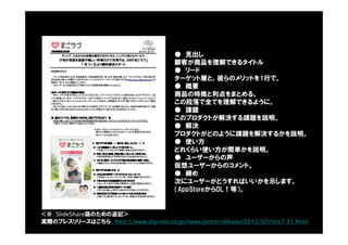 ● 見出し
顧客が商品を理解できるタイトル
● リード
ターゲット層と、彼らのメリットを1行で。
● 概要
商品の特徴と利点をまとめる。
この段落で全てを理解できるように。
● 課題
このプロダクトが解決する課題を説明。
● 解決
プロダクトがどのように課題を解決するかを説明。
● 使い方
どれくらい使い方が簡単かを説明。
● ユーザーからの声
仮想ユーザーからのコメント。
● 締め
次にユーザーがどうすればいいかを示します。
（AppStoreからDL！等）。
実際のプレスリリースはこちら http://www.dip-net.co.jp/news/press-release/2012/07/sns7-31.html
＜※ SlideShare版のための追記＞
 