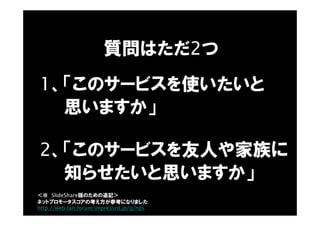 質問はただ2つ
1、「このサービスを使いたいと
思いますか」
2、「このサービスを友人や家族に
知らせたいと思いますか」
＜※ SlideShare版のための追記＞
ネットプロモータスコアの考え方が参考になりました
http://web-tan.forum.impressrd.jp/g/nps
 