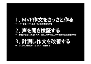 1、MVP作文をさっさと作る
→ 4行（価値）3行（成長）の2仮説作文を作る
2、声を聞き検証する
→ 作文の価値に満足した人、満足しなかった人の声を聞き仮説を確かめる
3、計測し作文を改善する
→ アクション想定率に注目して、改善する
 