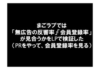 まごラブでは
「無広告の反響率」「会員登録率」
が見合うかをLPで検証した
（PRをやって、会員登録率を見る）
 