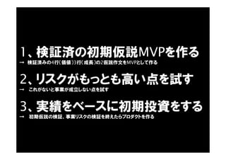 1、検証済の初期仮説MVPを作る
→ 検証済みの4行（価値）3行（成長）の2仮説作文をMVPとして作る
2、リスクがもっとも高い点を試す
→ これがないと事業が成立しない点を試す
3、実績をベースに初期投資をする
→ 初期仮説の検証、事業リスクの検証を終えたらプロダクトを作る
 