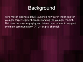 Background
Ford	
  Motor	
  Indonesia	
  (FMI)	
  launched	
  new	
  car	
  in	
  Indonesia	
  for	
  
younger	
  target	
  segment.	
  Understanding	
  the	
  younger	
  market,	
  
FMI	
  uses	
  the	
  most	
  engaging	
  and	
  interac=ve	
  channel	
  to	
  support	
  
the	
  main	
  communica=on	
  (ATL)	
  –	
  Digital	
  channel.	
  
	
  
	
  
 