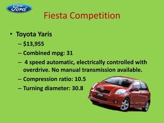 Fiesta CompetitionToyota Yaris$13,955Combined mpg: 31 4 speed automatic, electrically controlled with overdrive. No manual transmission available.Compression ratio: 10.5Turning diameter: 30.8