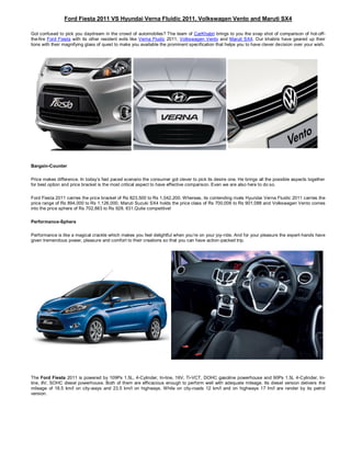Ford Fiesta 2011 VS Hyundai Verna Fluidic 2011, Volkswagen Vento and Maruti SX4

Got confused to pick you daydream in the crowd of automobiles? The team of CarKhabri brings to you the snap shot of comparison of hot-off-
the-fire Ford Fiesta with its other resident evils like Verna Fludic 2011, Volkswagen Vento and Maruti SX4. Our khabris have geared up their
lions with their magnifying glass of quest to make you available the prominent specification that helps you to have clever decision over your wish.




Bargain-Counter

Price makes difference. In today’s fast paced scenario the consumer got clever to pick its desire one. He brings all the possible aspects together
for best option and price bracket is the most critical aspect to have effective comparison. Even we are also here to do so.

Ford Fiesta 2011 carries the price bracket of Rs 823,500 to Rs 1,042,200. Whereas, its contending rivals Hyundai Verna Fluidic 2011 carries the
price range of Rs 894,000 to Rs 1,126,000, Maruti Suzuki SX4 holds the price class of Rs 700,006 to Rs 901,088 and Volkswagen Vento comes
into the price sphere of Rs 702,883 to Rs 928, 631.Quite competitive!

Performance-Sphere

Performance is like a magical crackle which makes you feel delightful when you’re on your joy-ride. And for your pleasure the expert-hands have
given tremendous power, pleasure and comfort to their creations so that you can have action-packed trip.




The Ford Fiesta 2011 is powered by 109Ps 1.5L, 4-Cylinder, In-line, 16V, Ti-VCT, DOHC gasoline powerhouse and 90Ps 1.5L 4-Cylinder, In-
line, 8V, SOHC diesel powerhouse. Both of them are efficacious enough to perform well with adequate mileage. Its diesel version delivers the
mileage of 18.5 km/l on city-ways and 23.5 km/l on highways. While on city-roads 12 km/l and on highways 17 lm/l are render by its petrol
version.
 