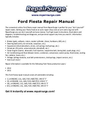 www.repairsurge.com 
Ford Fiesta Repair Manual 
The convenient online Ford Fiesta repair manual from RepairSurge is perfect for your "do it yourself" 
repair needs. Getting your Fiesta fixed at an auto repair shop costs an arm and a leg, but with 
RepairSurge you can do it yourself and save money. You'll get repair instructions, illustrations and 
diagrams, troubleshooting and diagnosis, and personal support any time you need it. Information 
typically includes: 
Brakes (pads, callipers, rotors, master cyllinder, shoes, hardware, ABS, etc.) 
Steering (ball joints, tie rod ends, sway bars, etc.) 
Suspension (shock absorbers, struts, coil springs, leaf springs, etc.) 
Drivetrain (CV joints, universal joints, driveshaft, etc.) 
Outer Engine (starter, alternator, fuel injection, serpentine belt, timing belt, spark plugs, etc.) 
Air Conditioning and Heat (blower motor, condenser, compressor, water pump, thermostat, cooling 
fan, radiator, hoses, etc.) 
Airbags (airbag modules, seat belt pretensioners, clocksprings, impact sensors, etc.) 
And much more! 
Repair information is available for the following Ford Fiesta production years: 
2012 
2011 
This Ford Fiesta repair manual covers all submodels including: 
S, L4 ENGINE, 1.6L, GAS, FUEL INJECTED, VIN ID "J" 
SE, L4 ENGINE, 1.6L, GAS, FUEL INJECTED, VIN ID "J" 
SEL, L4 ENGINE, 1.6L, GAS, FUEL INJECTED, VIN ID "J" 
SES, L4 ENGINE, 1.6L, GAS, FUEL INJECTED, VIN ID "J" 
Get it instantly at www.repairsurge.com! 
