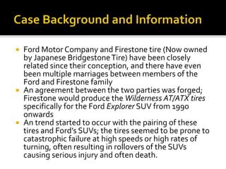  Ford Motor Company and Firestone tire (Now owned
by Japanese BridgestoneTire) have been closely
related since their conception, and there have even
been multiple marriages between members of the
Ford and Firestone family
 An agreement between the two parties was forged;
Firestone would produce the Wilderness AT/ATX tires
specifically for the Ford Explorer SUV from 1990
onwards
 An trend started to occur with the pairing of these
tires and Ford’s SUVs; the tires seemed to be prone to
catastrophic failure at high speeds or high rates of
turning, often resulting in rollovers of the SUVs
causing serious injury and often death.
 