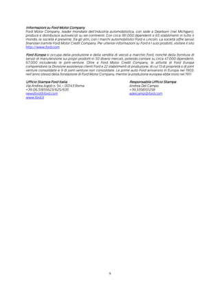 9
Informazioni su Ford Motor Company
Ford Motor Company, leader mondiale dell’industria automobilistica, con sede a Dearborn (nel Michigan),
produce e distribuisce autoveicoli su sei continenti. Con circa 181.000 dipendenti e 65 stabilimenti in tutto il
mondo, la società è presente, fra gli altri, con i marchi automobilistici Ford e Lincoln. La società offre servizi
finanziari tramite Ford Motor Credit Company. Per ulteriori informazioni su Ford e i suoi prodotti, visitare il sito
http://www.ford.com.
Ford Europa si occupa della produzione e della vendita di veicoli a marchio Ford, nonché della fornitura di
servizi di manutenzione sui propri prodotti in 50 diversi mercati, potendo contare su circa 47.000 dipendenti,
67.000 includendo le joint-venture. Oltre a Ford Motor Credit Company, le attività di Ford Europa
comprendono la Divisione assistenza clienti Ford e 22 stabilimenti di produzione, di cui 13 di proprietà o di joint
venture consolidate e 9 di joint-venture non consolidate. Le prime auto Ford arrivarono in Europa nel 1903,
nell’anno stesso della fondazione di Ford Motor Company, mentre la produzione europea ebbe inizio nel 1911.
Ufficio Stampa Ford Italia Responsabile Ufficio Stampa
Via Andrea Argoli n. 54 – 00143 Roma Andrea Del Campo
+39.06.51855623/625/635 +39.3358101258
newsford@ford.com adelcamp@ford.com
www.ford.it
 