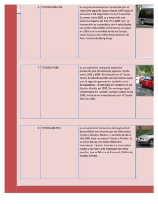 6 TOYOTA GRANVIA   es un gran monovolumen producido por el
                   fabricante japonés Toyota desde 1995 hasta el
                   presente. Está disponible con 6 ó 7 asientos.
                   Su motor tiene 2982 cc y desarrolla una
                   potencia máxima de 130 CV a 3600 rpm. La
                   transmisión es automática con 4 velocidades.
                   Las ventas del modelo comenzaron en Japón
                   en 1995 y se ha vendido tanto en Europa,
                   como en Australia y diferentes destinos de
                   Asia, incluyendo Hong Kong.




7 TOYOTA PASEO     es un automóvil compacto deportivo
                   producido por el fabricante japonés Toyota
                   entre 1991 y 1999. Está basado en el Toyota
                   Tercel. Estaba disponible con carrocerías cupé
                   y en la segunda generación también como
                   descapotable. Toyota dejó de venderlo en los
                   Estados Unidos en 1997, Sin embargo siguió
                   vendiéndose en Canadá, Europa y Japón hasta
                   1999, antes de ser reemplazado por el Toyota
                   Yaris en 2000.




8 TOYOTA MATRIX    es un automóvil de turismo del segmento C
                   desarrollado en conjunto por los fabricantes
                   Toyota y General Motors, y vendido desde el
                   año 2002 bajo las marcas Toyota y Pontiac. Es
                   un cinco plazas con motor delantero
                   transversal, tracción delantera o a las cuatro
                   ruedas y carrocería de hatchback de cinco
                   puertas, que se fabrica en Fremont, California,
                   Estados Unidos.
 