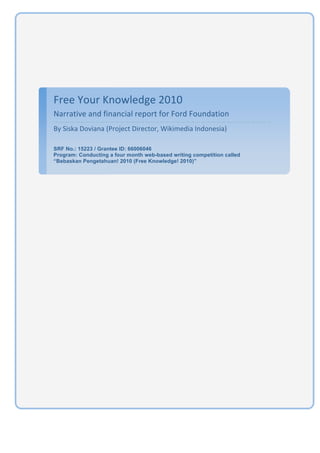  




    Free Your Knowledge 2010 
    Narrative and financial report for Ford Foundation 
    By Siska Doviana (Project Director, Wikimedia Indonesia) 
     
    SRF No.: 15223 / Grantee ID: 66006046
    Program: Conducting a four month web-based writing competition called
    “Bebaskan Pengetahuan! 2010 (Free Knowledge! 2010)”
     
     




                                                                            1
 