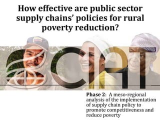 How effective are public sector
supply chains’ policies for rural
      poverty reduction?




                  Phase 2: A meso-regional
                  analysis of the implementation
                  of supply chain policy to
                  promote competitiveness and
                  reduce poverty
 
