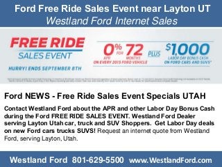 Ford Free Ride Sales Event near Layton UT
Westland Ford Internet Sales
Ford NEWS - Free Ride Sales Event Specials UTAH
Contact Westland Ford about the APR and other Labor Day Bonus Cash
during the Ford FREE RIDE SALES EVENT. Westland Ford Dealer
serving Layton Utah car, truck and SUV Shoppers. Get Labor Day deals
on new Ford cars trucks SUVS! Request an internet quote from Westland
Ford, serving Layton, Utah.
Westland Ford 801-629-5500 www.WestlandFord.com
 