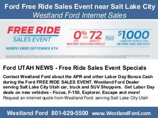 Ford Free Ride Sales Event near Salt Lake City
Westland Ford Internet Sales
Ford UTAH NEWS - Free Ride Sales Event Specials
Contact Westland Ford about the APR and other Labor Day Bonus Cash
during the Ford FREE RIDE SALES EVENT. Westland Ford Dealer
serving Salt Lake City Utah car, truck and SUV Shoppers. Get Labor Day
deals on new vehicles - Focus, F-150, Explorer, Escape and more!
Request an internet quote from Westland Ford, serving Salt Lake City Utah
Westland Ford 801-629-5500 www.WestlandFord.com
 