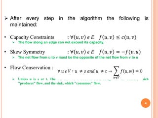 After every step in the algorithm the following is
maintained:
• Capacity Constraints : ∀ 𝑢, 𝑣 𝜖 𝐸 𝑓 𝑢, 𝑣 ≤ 𝑐(𝑢, 𝑣)
 The flow along an edge can not exceed its capacity.
• Skew Symmetry : ∀ 𝑢, 𝑣 𝜖 𝐸 𝑓 𝑢, 𝑣 = −𝑓(𝑣, 𝑢)
 The net flow from u to v must be the opposite of the net flow from v to u
• Flow Conservation :
 Unless u is s or t. The net flow to a node is zero, except for the source, which
"produces" flow, and the sink, which "consumes" flow.
4
 