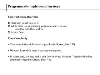 Programmatic implementation steps
Ford-Fulkerson Algorithm


1) Start with initial flow as 0.


2) While there is a augmenting path from source to sink.


Add this path-flow to flow.


3) Return flow.


Time Complexity:


• Time complexity of the above algorithm is O(max_flow * E)


• We run a loop while there is an augmenting path.


• In worst case, we may add 1 unit flow in every iteration. Therefore the time
complexity becomes O(max_flow * E).


 