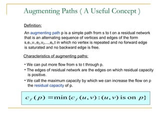 Augmenting Paths ( A Useful Concept )
An augmenting path p is a simple path from s to t on a residual network
that is an alternating sequence of vertices and edges of the form
s,e1,v1,e2,v2,...,ek,t in which no vertex is repeated and no forward edge
is saturated and no backward edge is free.
Definition:
• We can put more flow from s to t through p.
Characteristics of augmenting paths:
• The edges of residual network are the edges on which residual capacity
is positive.
• We call the maximum capacity by which we can increase the flow on p
the residual capacity of p.
}
on
is
)
,
(
:
)
,
(
min{
)
( p
v
u
v
u
c
p
c f
f 
 