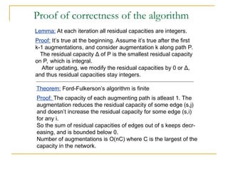Proof of correctness of the algorithm
Lemma: At each iteration all residual capacities are integers.
Proof: It’s true at the beginning. Assume it’s true after the first
k-1 augmentations, and consider augmentation k along path P.
The residual capacity Δ of P is the smallest residual capacity
on P, which is integral.
After updating, we modify the residual capacities by 0 or Δ,
and thus residual capacities stay integers.
Theorem: Ford-Fulkerson’s algorithm is finite
Proof: The capacity of each augmenting path is atleast 1. The
augmentation reduces the residual capacity of some edge (s,j)
and doesn’t increase the residual capacity for some edge (s,i)
for any i.
So the sum of residual capacities of edges out of s keeps decr-
easing, and is bounded below 0.
Number of augmentations is O(nC) where C is the largest of the
capacity in the network.
 
