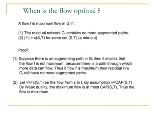 When is the flow optimal ?
A flow f is maximum flow in G if :
(1) The residual network Gf contains no more augmented paths.
(2) | f | = c(S,T) for some cut (S,T) (a min-cut)
Proof:
(1) Suppose there is an augmenting path in Gf then it implies that
the flow f is not maximum, because there is a path through which
more data can flow. Thus if flow f is maximum then residual n/w
Gf will have no more augmented paths.
(2) Let v=Fx(S,T) be the flow from s to t. By assumption v=CAP(S,T)
By Weak duality, the maximum flow is at most CAP(S,T). Thus the
flow is maximum.
 