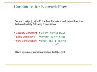 Conditions for Network Flow
For each edge (u,v) in E, the flow f(u,v) is a real valued function
that must satisfy following 3 conditions :
• Skew Symmetry :  u,v V, f(u,v)= -f(v,u)
• Capacity Constraint : u,v V, f(u,v)  c(u,v)
• Flow Conservation:  u V – {s,t}  f(s,v)=0
vV
Skew symmetry condition implies that f(u,u)=0.
 