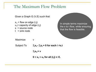 The Maximum Flow Problem
Given a Graph G (V,E) such that:
xi,j = flow on edge (i,j)
ui,j= capacity of edge (i,j)
s = source node
t = sink node
Maximize v
Subject To Σjxij - Σjxji = 0 for each i ≠s,t
Σjxsj = v
0 ≤ xij ≤ uij for all (i,j)  E.
In simple terms maximize
the s to t flow, while ensuring
that the flow is feasible.
 