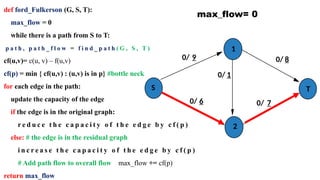 def ford_Fulkerson (G, S, T):
max_flow = 0
while there is a path from S to T:
p a t h , p a t h _ f l o w = f i n d _ p a t h ( G , S , T )
cf(u,v)= c(u, v) – f(u,v)
cf(p) = min { cf(u,v) : (u,v) is in p} #bottle neck
for each edge in the path:
update the capacity of the edge
if the edge is in the original graph:
r e d u c e t h e c a p a c i t y o f t h e e d g e b y c f ( p )
else: # the edge is in the residual graph
i n c r e a s e t h e c a p a c i t y o f t h e e d g e b y c f ( p )
# Add path flow to overall flow max_flow += cf(p)
return max_flow
S
1
2
T
max_flow= 0
0/ 9
0/ 1
0/ 7
0/ 6
0/ 8
 