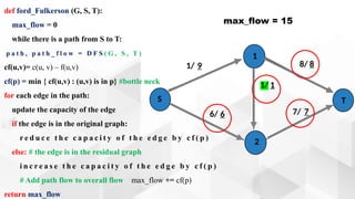 def ford_Fulkerson (G, S, T):
max_flow = 0
while there is a path from S to T:
p a t h , p a t h _ f l o w = D F S ( G , S , T )
cf(u,v)= c(u, v) – f(u,v)
cf(p) = min { cf(u,v) : (u,v) is in p} #bottle neck
for each edge in the path:
update the capacity of the edge
if the edge is in the original graph:
r e d u c e t h e c a p a c i t y o f t h e e d g e b y c f ( p )
else: # the edge is in the residual graph
i n c r e a s e t h e c a p a c i t y o f t h e e d g e b y c f ( p )
# Add path flow to overall flow max_flow += cf(p)
return max_flow
max_flow = 15
1/ 9
1/ 1
7/ 7
6/ 6
S
1
2
T
8/ 8
 