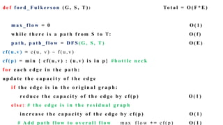 d e f f o r d _ F u l k e r s o n ( G , S , T ) : To t a l = O ( F * E )
m a x _ f l o w = 0 O ( 1 )
w h i l e t h e r e i s a p a t h f r o m S t o T: O ( f )
p a t h , p a t h _ f l o w = D F S ( G , S , T ) O ( E )
c f ( u , v ) = c ( u , v ) – f ( u , v )
c f ( p ) = m i n { c f ( u , v ) : ( u , v ) i s i n p } # b o t t l e n e c k
f o r e a c h e d g e i n t h e p a t h :
u p d a t e t h e c a p a c i t y o f t h e e d g e
i f t h e e d g e i s i n t h e o r i g i n a l g r a p h :
r e d u c e t h e c a p a c i t y o f t h e e d g e b y c f ( p ) O ( 1 )
e l s e : # t h e e d g e i s i n t h e r e s i d u a l g r a p h
i n c r e a s e t h e c a p a c i t y o f t h e e d g e b y c f ( p ) O ( 1 )
# A d d p a t h f l o w t o o v e r a l l f l o w m a x _ f l o w + = c f ( p ) O ( 1 )
 