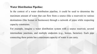 Water Distribution Pipeline:
In the context of a water distribution pipeline, it could be used to determine the
maximum amount of water that can flow from a source (like a reservoir) to various
destinations (like homes or businesses) through a network of pipes while respecting
capacity constraints.
For example, imagine a water distribution system with a source reservoir, several
intermediate junctions, and multiple endpoints (e.g., homes, factories). Each pipe
connecting these points has a maximum capacity of water it can carry.
 