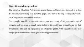 Bipartite matching problem:
The Bipartite Matching Problem is a graph theory problem where the goal is to find
the maximum matching in a bipartite graph. This means finding the largest possible
set of edges with no common vertices.
For example, consider a scenario where you have a set of students and a set of
projects, and you want to match each student with exactly one project based on their
preferences. This can be represented as a bipartite graph, with students on one side
and projects on the other, and edges indicating preferences.
 