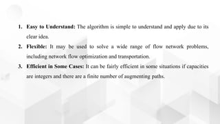 1. Easy to Understand: The algorithm is simple to understand and apply due to its
clear idea.
2. Flexible: It may be used to solve a wide range of flow network problems,
including network flow optimization and transportation.
3. Efficient in Some Cases: It can be fairly efficient in some situations if capacities
are integers and there are a finite number of augmenting paths.
 