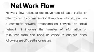 Net Work Flow
Network flow refers to the movement of data, traffic, or
other forms of communication through a network, such as
a computer network, transportation network, or social
network. It involves the transfer of information or
resources from one node or vertex to another, often
following specific paths or routes.
 