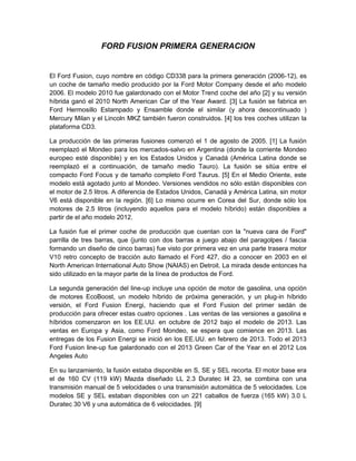 FORD FUSION PRIMERA GENERACION
El Ford Fusion, cuyo nombre en código CD338 para la primera generación (2006-12), es
un coche de tamaño medio producido por la Ford Motor Company desde el año modelo
2006. El modelo 2010 fue galardonado con el Motor Trend coche del año [2] y su versión
híbrida ganó el 2010 North American Car of the Year Award. [3] La fusión se fabrica en
Ford Hermosillo Estampado y Ensamble donde el similar (y ahora descontinuado )
Mercury Milan y el Lincoln MKZ también fueron construidos. [4] los tres coches utilizan la
plataforma CD3.
La producción de las primeras fusiones comenzó el 1 de agosto de 2005. [1] La fusión
reemplazó el Mondeo para los mercados-salvo en Argentina (donde la corriente Mondeo
europeo esté disponible) y en los Estados Unidos y Canadá (América Latina donde se
reemplazó el a continuación, de tamaño medio Tauro). La fusión se sitúa entre el
compacto Ford Focus y de tamaño completo Ford Taurus. [5] En el Medio Oriente, este
modelo está agotado junto al Mondeo. Versiones vendidos no sólo están disponibles con
el motor de 2.5 litros. A diferencia de Estados Unidos, Canadá y América Latina, sin motor
V6 está disponible en la región. [6] Lo mismo ocurre en Corea del Sur, donde sólo los
motores de 2.5 litros (incluyendo aquellos para el modelo híbrido) están disponibles a
partir de el año modelo 2012.
La fusión fue el primer coche de producción que cuentan con la "nueva cara de Ford"
parrilla de tres barras, que (junto con dos barras a juego abajo del paragolpes / fascia
formando un diseño de cinco barras) fue visto por primera vez en una parte trasera motor
V10 retro concepto de tracción auto llamado el Ford 427, dio a conocer en 2003 en el
North American International Auto Show (NAIAS) en Detroit. La mirada desde entonces ha
sido utilizado en la mayor parte de la línea de productos de Ford.
La segunda generación del line-up incluye una opción de motor de gasolina, una opción
de motores EcoBoost, un modelo híbrido de próxima generación, y un plug-in híbrido
versión, el Ford Fusion Energi, haciendo que el Ford Fusion del primer sedán de
producción para ofrecer estas cuatro opciones . Las ventas de las versiones a gasolina e
híbridos comenzaron en los EE.UU. en octubre de 2012 bajo el modelo de 2013. Las
ventas en Europa y Asia, como Ford Mondeo, se espera que comience en 2013. Las
entregas de los Fusion Energi se inició en los EE.UU. en febrero de 2013. Todo el 2013
Ford Fusion line-up fue galardonado con el 2013 Green Car of the Year en el 2012 Los
Angeles Auto
En su lanzamiento, la fusión estaba disponible en S, SE y SEL recorta. El motor base era
el de 160 CV (119 kW) Mazda diseñado LL 2.3 Duratec I4 23, se combina con una
transmisión manual de 5 velocidades o una transmisión automática de 5 velocidades. Los
modelos SE y SEL estaban disponibles con un 221 caballos de fuerza (165 kW) 3.0 L
Duratec 30 V6 y una automática de 6 velocidades. [9]
 