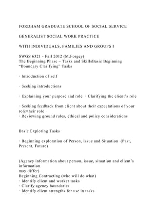 FORDHAM GRADUATE SCHOOL OF SOCIAL SERVICE
GENERALIST SOCIAL WORK PRACTICE
WITH INDIVIDUALS, FAMILIES AND GROUPS I
SWGS 6321 - Fall 2012 (M.Forgey)
The Beginning Phase – Tasks and SkillsBasic Beginning
“Boundary Clarifying” Tasks
· Introduction of self
· Seeking introductions
· Explaining your purpose and role · Clarifying the client’s role
· Seeking feedback from client about their expectations of your
role/their role
· Reviewing ground rules, ethical and policy considerations
Basic Exploring Tasks
· Beginning exploration of Person, Issue and Situation (Past,
Present, Future)
(Agency information about person, issue, situation and client’s
information
may differ)
Beginning Contracting (who will do what)
· Identify client and worker tasks
· Clarify agency boundaries
· Identify client strengths for use in tasks
 