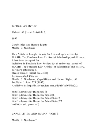 Fordham Law Review
Volume 66 | Issue 2 Article 2
1997
Capabilities and Human Rights
Martha C. Nussbaum
This Article is brought to you for free and open access by
FLASH: The Fordham Law Archive of Scholarship and History.
It has been accepted for
inclusion in Fordham Law Review by an authorized editor of
FLASH: The Fordham Law Archive of Scholarship and History.
For more information,
please contact [email protected]
Recommended Citation
Martha C. Nussbaum, Capabilities and Human Rights, 66
Fordham L. Rev. 273 (1997).
Available at: http://ir.lawnet.fordham.edu/flr/vol66/iss2/2
http://ir.lawnet.fordham.edu/flr
http://ir.lawnet.fordham.edu/flr/vol66
http://ir.lawnet.fordham.edu/flr/vol66/iss2
http://ir.lawnet.fordham.edu/flr/vol66/iss2/2
mailto:[email protected]
CAPABILITIES AND HUMAN RIGHTS
Martha C. Nussbaum*
 