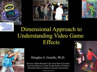 Dimensional Approach to Understanding Video Game  Effects Douglas A. Gentile, Ph.D. Director, Media Research Lab, Iowa State University Associate Director, Center for the Study of Violence Research Fellow, Institute on Science and Society © Douglas Gentile 2010 