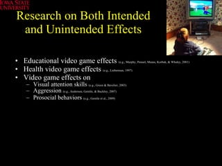 Research on Both Intended and Unintended Effects Educational video game effects  (e.g., Murphy, Penuel, Means, Korbak, & Whaley, 2001) Health video game effects   (e.g., Lieberman, 1997)   Video game effects on  Visual attention skills  (e.g., Green & Bavelier, 2003) Aggression  (e.g., Anderson, Gentile, & Buckley, 2007) Prosocial behaviors  (e.g., Gentile et al., 2009)   
