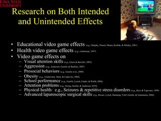 Research on Both Intended and Unintended Effects Educational video game effects  (e.g., Murphy, Penuel, Means, Korbak, & Whaley, 2001) Health video game effects   (e.g., Lieberman, 1997)   Video game effects on  Visual attention skills  (e.g., Green & Bavelier, 2003) Aggression  (e.g., Anderson, Gentile, & Buckley, 2007) Prosocial behaviors  (e.g., Gentile et al., 2009)   Obesity  (e.g., Vandewater, Shim, & Caplovitz, 2004)   School performance  (e.g., Gentile, Lynch, Linder, & Walsh, 2004) Attention problems  (e.g., Swing, Gentile, & Anderson, 2010) Physical health:  e.g., Seizures & repetitive stress disorders  (e.g., Ricci & Vigevano, 1999) Advanced laparoscopic surgical skills  (e.g., Rosser, Lynch, Haskamp, Yalif, Gentile, & Giammaria, 2004) 
