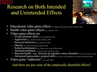 Research on Both Intended and Unintended Effects Educational video game effects  (e.g., Murphy, Penuel, Means, Korbak, & Whaley, 2001) Health video game effects   (e.g., Lieberman, 1997)   Video game effects on  Visual attention skills  (e.g., Green & Bavelier, 2003) Aggression  (e.g., Anderson, Gentile, & Buckley, 2007) Prosocial behaviors  (e.g., Gentile et al., 2009)   Obesity  (e.g., Vandewater, Shim, & Caplovitz, 2004)   School performance  (e.g., Gentile, Lynch, Linder, & Walsh, 2004) Attention problems  (e.g., Swing, Gentile, & Anderson, 2010) Physical health:  e.g., Seizures & repetitive stress disorders  (e.g., Ricci & Vigevano, 1999) Advanced laparoscopic surgical skills  (e.g., Rosser, Lynch, Haskamp, Yalif, Gentile, & Giammaria, 2004) Video game “addiction”  (e.g., Gentile, 2009)   And these are just  some  of the empirically identified effects! 