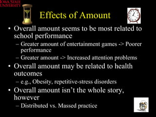 Effects of Amount Overall amount seems to be most related to school performance Greater amount of entertainment games -> Poorer performance Greater amount -> Increased attention problems Overall amount may be related to health outcomes e.g., Obesity, repetitive-stress disorders Overall amount isn’t the whole story, however Distributed vs. Massed practice 
