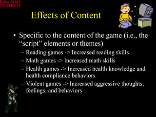 Effects of Content Specific to the content of the game (i.e., the “script” elements or themes) Reading games -> Increased reading skills Math games -> Increased math skills Health games -> Increased health knowledge and health compliance behaviors Violent games -> Increased aggressive thoughts, feelings, and behaviors 
