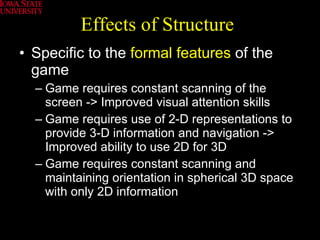 Effects of Structure Specific to the  formal features  of the game Game requires constant scanning of the screen -> Improved visual attention skills Game requires use of 2-D representations to provide 3-D information and navigation -> Improved ability to use 2D for 3D Game requires constant scanning and maintaining orientation in spherical 3D space with only 2D information 