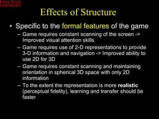 Effects of Structure Specific to the  formal features  of the game Game requires constant scanning of the screen -> Improved visual attention skills Game requires use of 2-D representations to provide 3-D information and navigation -> Improved ability to use 2D for 3D Game requires constant scanning and maintaining orientation in spherical 3D space with only 2D information To the extent the representation is more  realistic  (perceptual fidelity), learning and transfer should be faster  