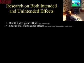 Research on Both Intended and Unintended Effects Health video game effects   (e.g., Lieberman, 1997)   Educational video game effects  (e.g., Murphy, Penuel, Means, Korbak, & Whaley, 2001) 